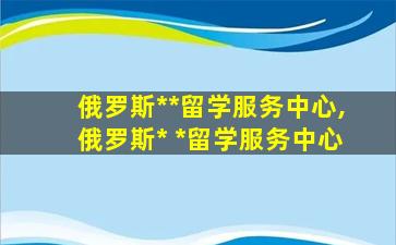 俄罗斯*
*
留学服务中心,俄罗斯*
 *
留学服务中心